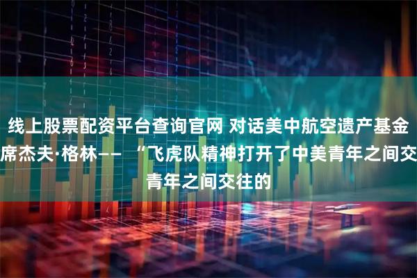 线上股票配资平台查询官网 对话美中航空遗产基金会主席杰夫·格林——  “飞虎队精神打开了中美青年之间交往的