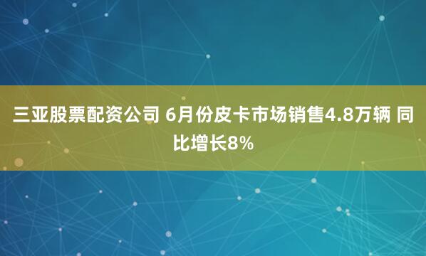 三亚股票配资公司 6月份皮卡市场销售4.8万辆 同比增长8%