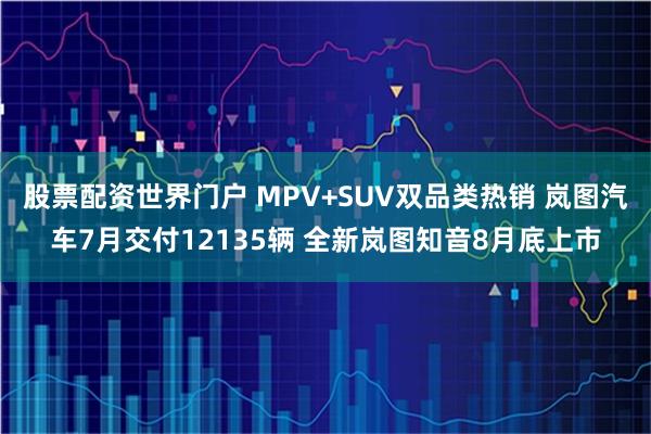 股票配资世界门户 MPV+SUV双品类热销 岚图汽车7月交付12135辆 全新岚图知音8月底上市