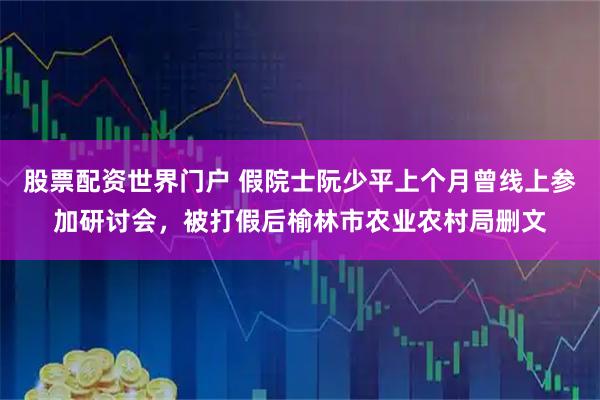 股票配资世界门户 假院士阮少平上个月曾线上参加研讨会，被打假后榆林市农业农村局删文