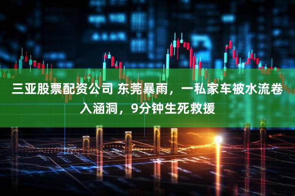 三亚股票配资公司 东莞暴雨，一私家车被水流卷入涵洞，9分钟生死救援