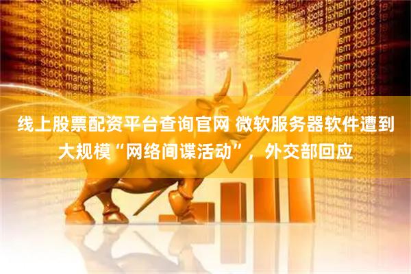 线上股票配资平台查询官网 微软服务器软件遭到大规模“网络间谍活动”，外交部回应