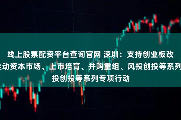 线上股票配资平台查询官网 深圳：支持创业板改革 持续推动资本市场、上市培育、并购重组、风投创投等系列专项行动
