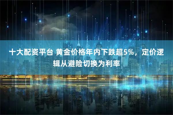 十大配资平台 黄金价格年内下跌超5%，定价逻辑从避险切换为利率