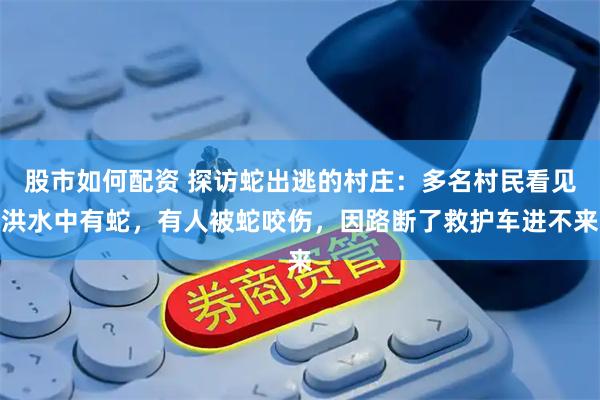 股市如何配资 探访蛇出逃的村庄：多名村民看见洪水中有蛇，有人被蛇咬伤，因路断了救护车进不来