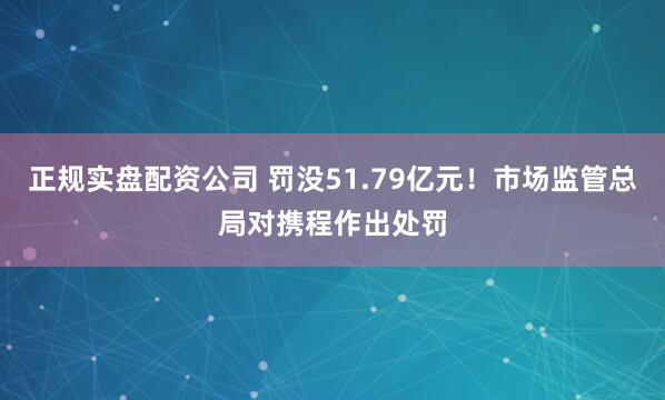 正规实盘配资公司 罚没51.79亿元！市场监管总局对携程作出处罚
