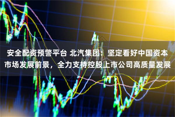 安全配资预警平台 北汽集团：坚定看好中国资本市场发展前景，全力支持控股上市公司高质量发展