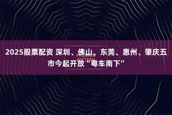 2025股票配资 深圳、佛山、东莞、惠州、肇庆五市今起开放“粤车南下”