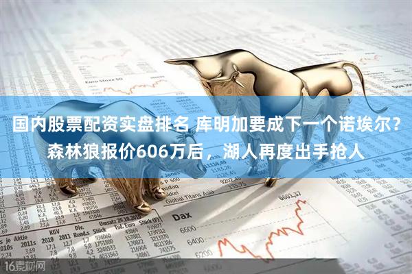 国内股票配资实盘排名 库明加要成下一个诺埃尔？森林狼报价606万后，湖人再度出手抢人