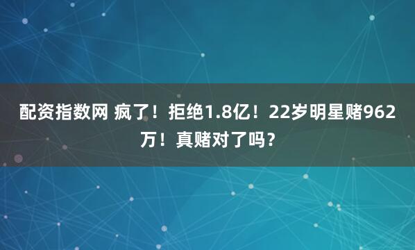 配资指数网 疯了！拒绝1.8亿！22岁明星赌962万！真赌对了吗？